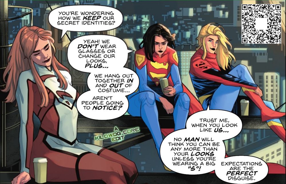 In a comic book panel Superwoman a.k.a. Lana Lang, Superwoman a.k.a. Lois Lane, and Supergirl are sitting in the girders of a building under construction in their costumes. Lana says, "You're wondering how we keep our secret identities?" Lois says, "Yeah! We don't wear glasses or change our looks, plus... we hang out together in and out of costume... aren't people going to notice?" Supergirl says, "Trust me, when you look like us... no man will think you can be any more than your looks unless you're wearing a big "S"! Expectations are the perfect disguise." A caption reads "A Kilowog-core Edit".