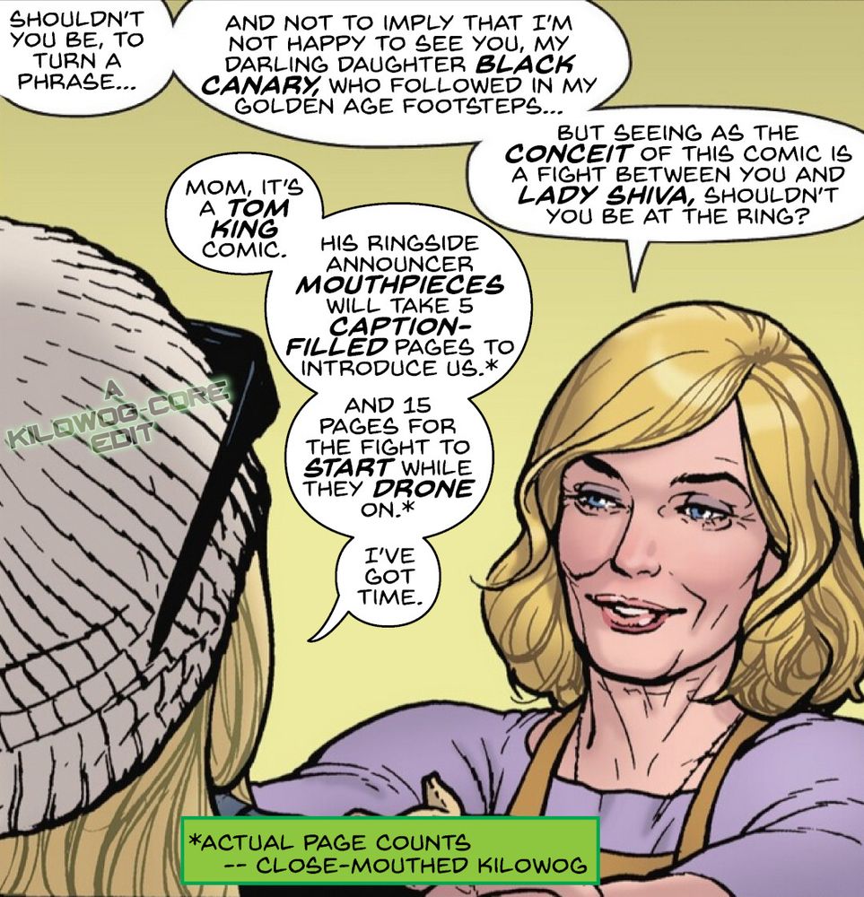 In a comic panel Dinah Drake, the Golden Age Black Canary, puts motherly hands on her daughter, Dinah Lance, the current Black Canary's shoulders. Drake says, "Shouldn't you be, to turn a phrase, and not to imply that I'm not happy to see you my darling daughter Black Canary, who followed in my golden age footsteps... but seeing as the conceit of this comic is a fight between you and Lady Shiva, shouldn't you be at the ring?" Lance says, "Mom, it's a Tom King comic. His ringside announcer mouthpieces will take 5 caption-filled pages to introduce us, and 15 pages for the fight to start while they drone on. I've got time." A footnote says, "Actual page counts. Close-Mouthed Kilowog." A caption reads "A Kilowog-core Edit".
