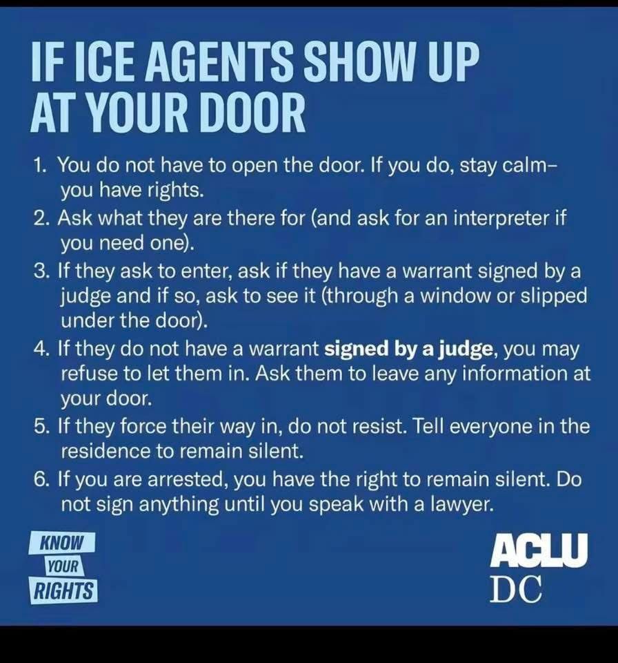 IF ICE AGENTS SHOW UP AT YOUR DOOR
1. You do not have to open the door. If you do, stay calm-you have rights.
2. Ask what they are there for (and ask for an interpreter if you need one).
3. If they ask to enter, ask if they have a warrant signed by a judge and if so, ask to see it (through a window or slipped under the door).
4. If they do not have a warrant signed by a judge, you may refuse to let them in. Ask them to leave any information at your door.
5. If they force their way in, do not resist. Tell everyone in the residence to remain silent.
6. If you are arrested, you have the right to remain silent. Do not sign anything until you speak with a lawyer.