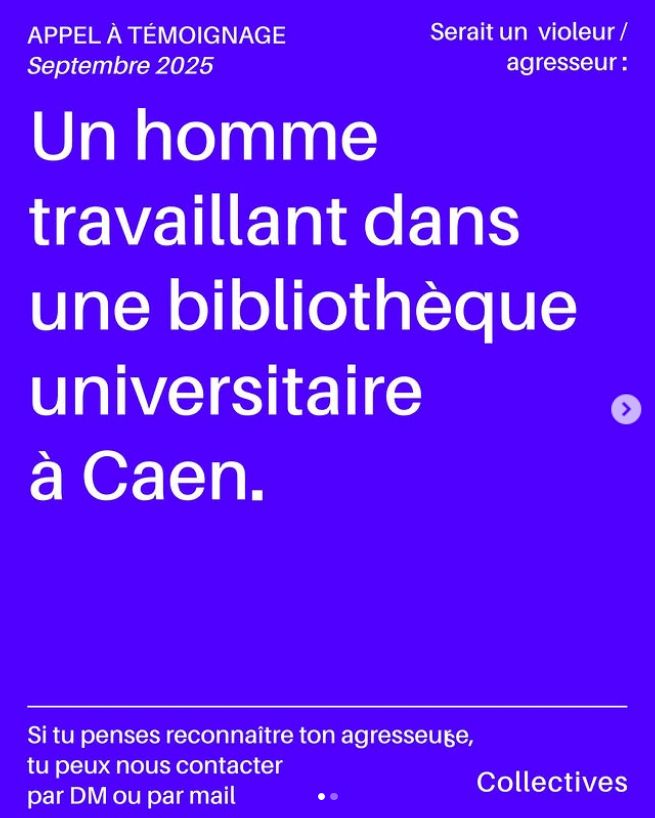 Appel à témoignage publié en septembre 2025 qui indique "Un homme travaillant dans une bibliothèque universitaire à Caen serait un violeur/agresseur". Si tu penses reconnaitre ton agresseur tu peux contacter le collectif Collectives par mail par exemple : collectives@protonmail.com