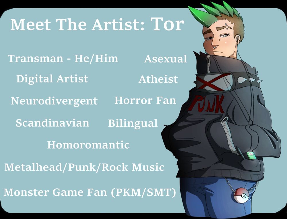 A drawing of the artist in their semi-cartoony style, with a soft blue background, and white text giving small snippets of info about them. The artist is drawn with a mohawk made of a shiny green metal/gem, and is wearing a giant hoodie with punk/grunge inspo details, in blue jeans and with a pokeball hanging from their hip on a metal chain. They have a green MP3 player attached to headphones in their pocket, alongside a drawing tablet pen.

The information on the card: 
Meet the Artist: Tor
Transman - He/Him, Asexual, Digital Artist, Atheist, Neurodivergent, Horror Fan, Scandinavian, Bilingual, Homoromantic, Metalhead/Punk/Rock Music, Monster Game Fan (PKM/SMT).