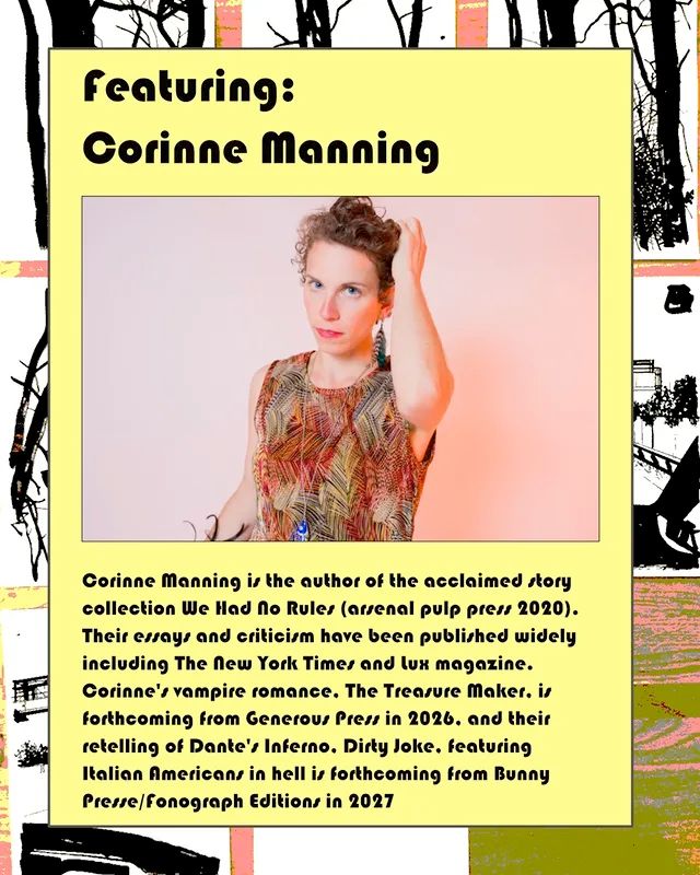 featuring:
Corinne Manning
Corinne Manning is the author of the acclaimed story collection We Had No Rules (arsenal pulp press 2020).
Their essay and criticism have been published widely including The New York Times and lux magazine.
Corinne's vampire romance. The Trensure Maker. is forthcoming from Generour Press in 2026. and their retelling of Dante's Inferno. Dirty Joke. fenturing Italian Americans in hell is forthcoming from Bunny Presse/fonograph Editions in 2027