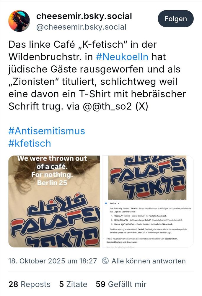 cheesemir.bsky.social
@cheesemir.bsky.social
Folgen
Das linke Cafe ,K-fetisch" in der
Wildenbruchstr. in #Neukoelln hat
jüdische Gäste rausgeworfen und als
Zionisten" tituliert, schlichtweg weil
eine davon ein T-Shirt mit hebräischer
Schrift trug. via @@th_so2 (X)
#Antisemitismus
#kfetisch
We were thrown out
of a café.
For nothing.
Berlin 25
Das Shirt zeigt das Wort FALAFEL in drei verschiedenon Schriftzügon und Sprachen, stilisiert wie
PALTE
das Logo der Sportmarke Fila:
1. Oben: 2o (falafi)- Das ist das Wort für Falafel auf Arabisch.
2. Mitte: FALAFEL - Auf Lateinischer Schrift (Englisch/Deutsch/Französisch etc.).
3. Unten:'79x'79 (falãfoel)- Das ist das Wort für Falafel auf Hebräisch.
Die Ubersetzung ist also einfach Falafol. Das Design ist eine spielerische Anspielung auf die
bottahta goales aue dam Nohen Oaten oft in Anlohnuna an das Fila-Logo
Fila ist hauptsachlich bekannt als oin internationaler Hersteller von Sportartikeln,
18.Oktober 2025 um 18:27
Alle können antworten
28 Reposts 5 Zitate
59 Gefällt mir
