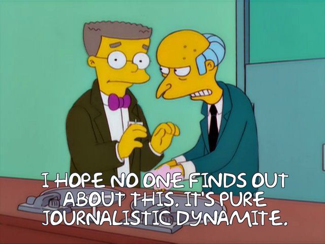 Mr Burns (The Simpsons) to Smithers:
“I hope no one finds out about this. It’s pure journalistic dynamite”