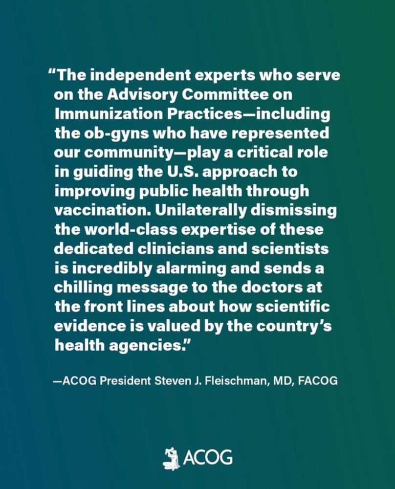 "The independent experts who serve on the Advisory Committee on Immunization Practices-including the ob-gyns who have represented our community-play a critical role in guiding the U.S. approach to improving public health through vaccination. Unilaterally dismissing the world-class expertise of these dedicated clinicians and scientists is incredibly alarming and sends a chilling message to the doctors at the front lines about how scientific evidence is valued by the country's health agencies."
-ACOG President Steven J. Fleischman, MD, FACOG
SACOG

📷 ACOG Instagram