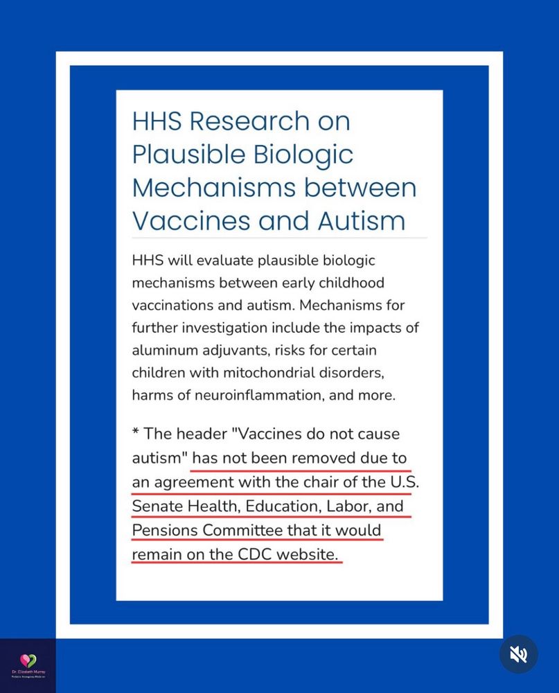 “HHS Research on Plausible Biologic
Mechanisms between
Vaccines and Autism
HHS will evaluate plausible biologic mechanisms between early childhood vaccinations and autism. Mechanisms for further investigation include the impacts of aluminum adjuvants, risks for certain children with mitochondrial disorders, harms of neuroinflammation, and more.
* The header "Vaccines do not cause autism" has not been removed due to an agreement with the chair of the U.S.
Senate Health, Education, Labor, and Pensions Committee that it would remain on the CDC website.”

Image source - Dr. Elizabeth Murray
https://www.instagram.com/p/DRSAmLTkQaL/ 