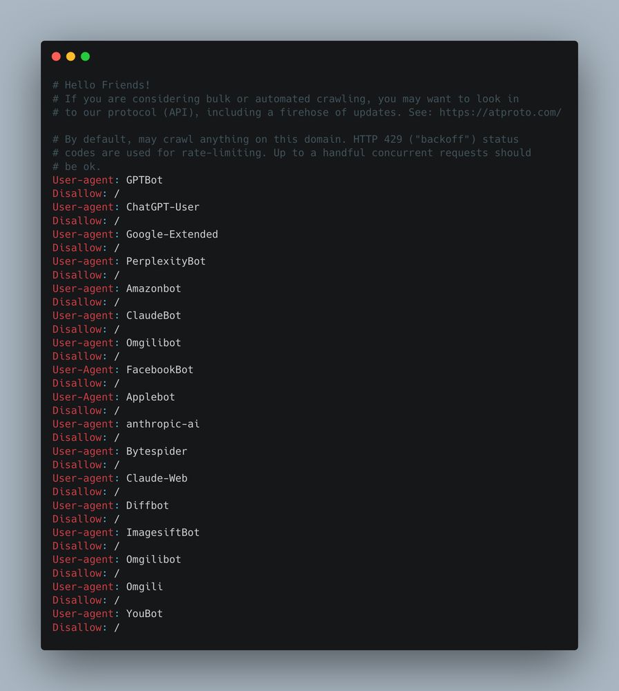 robots.txt file example to block AI crawler bots:

# Hello Friends!
# If you are considering bulk or automated crawling, you may want to look in
# to our protocol (API), including a firehose of updates. See: https://atproto.com/

# By default, may crawl anything on this domain. HTTP 429 ("backoff") status
# codes are used for rate-limiting. Up to a handful concurrent requests should
# be ok.
User-agent: GPTBot
Disallow: /
User-agent: ChatGPT-User
Disallow: /
User-agent: Google-Extended
Disallow: /
User-agent: PerplexityBot
Disallow: /
User-agent: Amazonbot
Disallow: /
User-agent: ClaudeBot
Disallow: /
User-agent: Omgilibot
Disallow: /
User-Agent: FacebookBot
Disallow: /
User-Agent: Applebot
Disallow: /
User-agent: anthropic-ai
Disallow: /
User-agent: Bytespider
Disallow: /
User-agent: Claude-Web
Disallow: /
User-agent: Diffbot
Disallow: /
User-agent: ImagesiftBot
Disallow: /
User-agent: Omgilibot
Disallow: /
User-agent: Omgili
Disallow: /
User-agent: YouBot
Disallow: /