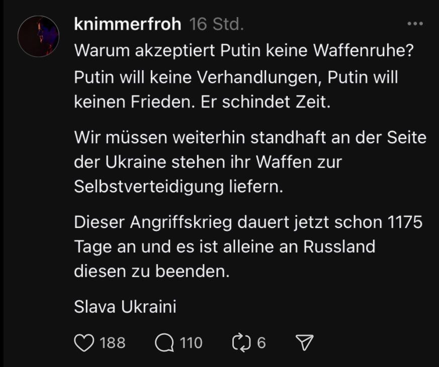 Screenshot eines Post von Kasimir Nimmerfroh auf Threads. Er schreibt:
Warum akzeptiert Putin keine Waffenruhe? Putin will keine Verhandlungen, Putin will keinen Frieden. Er schindet Zeit.
Wir müssen weiterhin standhaft an der Seite der Ukraine stehen, ihr Waffen zur Selbstverteidigung liefern. 
Dieser Angriffskrieg dauert jetzt schon 1175 Tage und es ist alleine an Russland diesen zu beenden.
Slava Ukraini