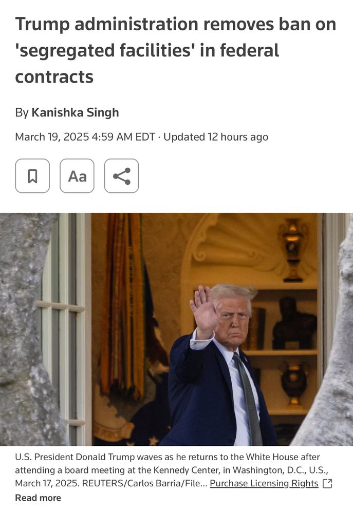 Screen shot of News Article that reads:

Trump administration removes ban on
'segregated facilities' in federal contracts
By Kanishka Singh
March 19, 2025 4:59 AM EDT • Updated 12 hours ago
Aa

*there is an imagine of Trump waving*
U.S. President Donald Trump waves as he returns to the White House after attending a board meeting at the Kennedy Center, in Washington, D.C., U.S., March 17, 2025. REUTERS/Carlos Barria/File... Purchase Licensing Rights U