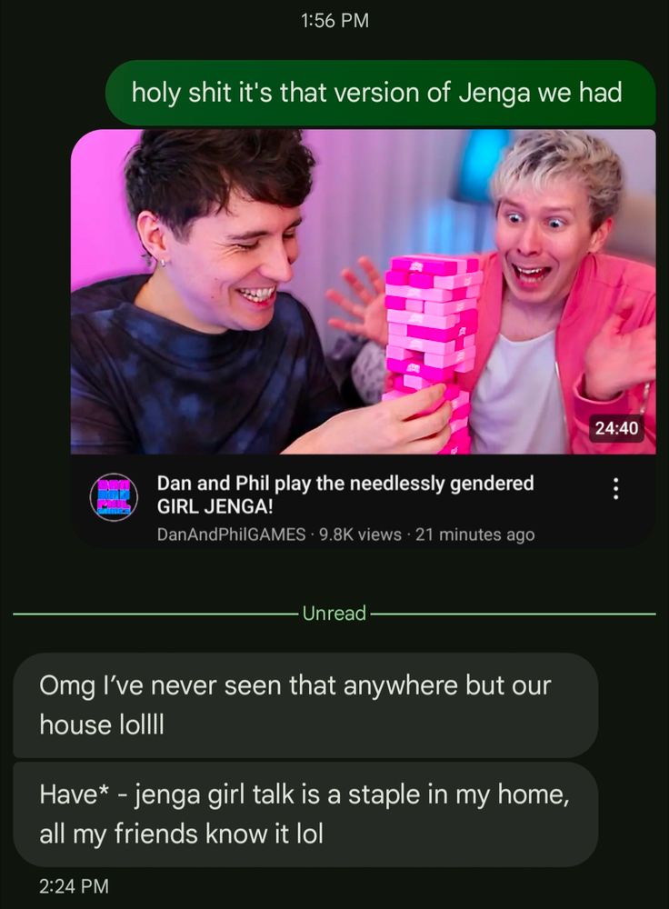 me: "holy shit it's that version of Jenga we had"
[thumbnail of Dan and Phil's newest video]
sister: "Omg I've never seen that anywhere but our house lollll"
sister: "Have* - jenga girl talk is a staple in my home, all my friends know it lol
