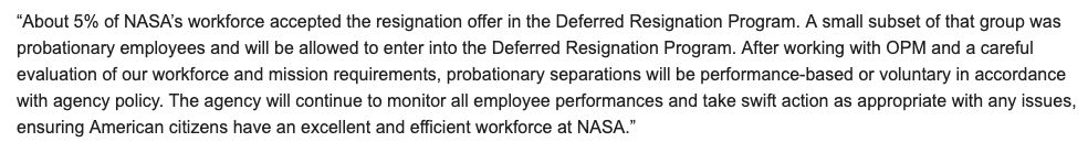 About 5% of NASA’s workforce accepted the resignation offer in the Deferred Resignation Program. A small subset of that group was probationary employees and will be allowed to enter into the Deferred Resignation Program. After working with OPM and a careful evaluation of our workforce and mission requirements, probationary separations will be performance-based or voluntary in accordance with agency policy. The agency will continue to monitor all employee performances and take swift action as appropriate with any issues, ensuring American citizens have an excellent and efficient workforce at NASA.