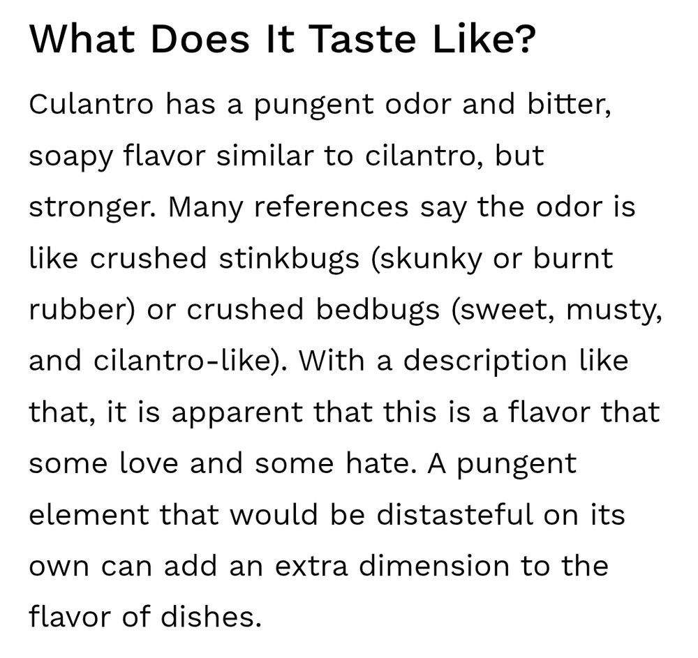 Question "what does it taste like?“ answered with "Culantro has a pungent odor and bitter, soapy flavor similar to cilantro, but stronger. Many references say the odor is like crushed stinkbugs (skunky or burnt rubber) or crushed bedbugs (sweet, musty, and cilantro-like). With a description like that, it is apparent that this is a flavor that some love and some hate. A pungent element that would be distasteful on its own can add an extra dimension to the flavor of dishes."