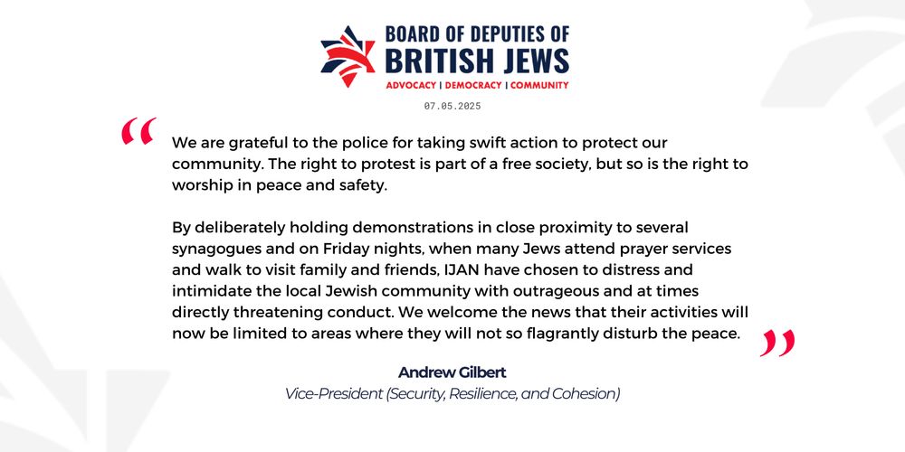 In response to the news that the Metropolitan Police Service have intervened to block a protest in Swiss Cottage this Friday to prevent further serious disruption to the life of the community, Andrew Gilbert, Vice President of the Board of Deputies, said: 
“We are grateful to the police for taking swift action to protect our community. The right to protest is part of a free society, but so is the right to worship in peace and safety.
“By deliberately holding demonstrations in close proximity to several synagogues and on Friday nights, when many Jews attend prayer services and walk to visit family and friends, IJAN have chosen to distress and intimidate the local Jewish community with outrageous and at times directly threatening conduct. We welcome the news that their activities will now be limited to areas where they will not so flagrantly disturb the peace.”
