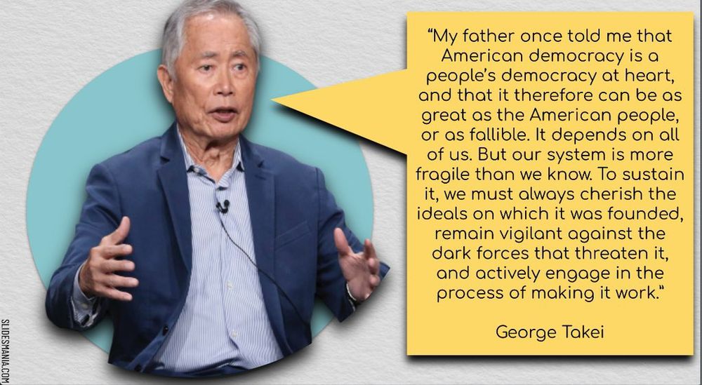 “My father once told me that American democracy is a people’s democracy at heart, and that it therefore can be as great as the American people, or as fallible. It depends on all of us. But our system is more fragile than we know. To sustain it, we must always cherish the ideals on which it was founded, remain vigilant against the dark forces that threaten it, and actively engage in the process of making it work.”

George Takei