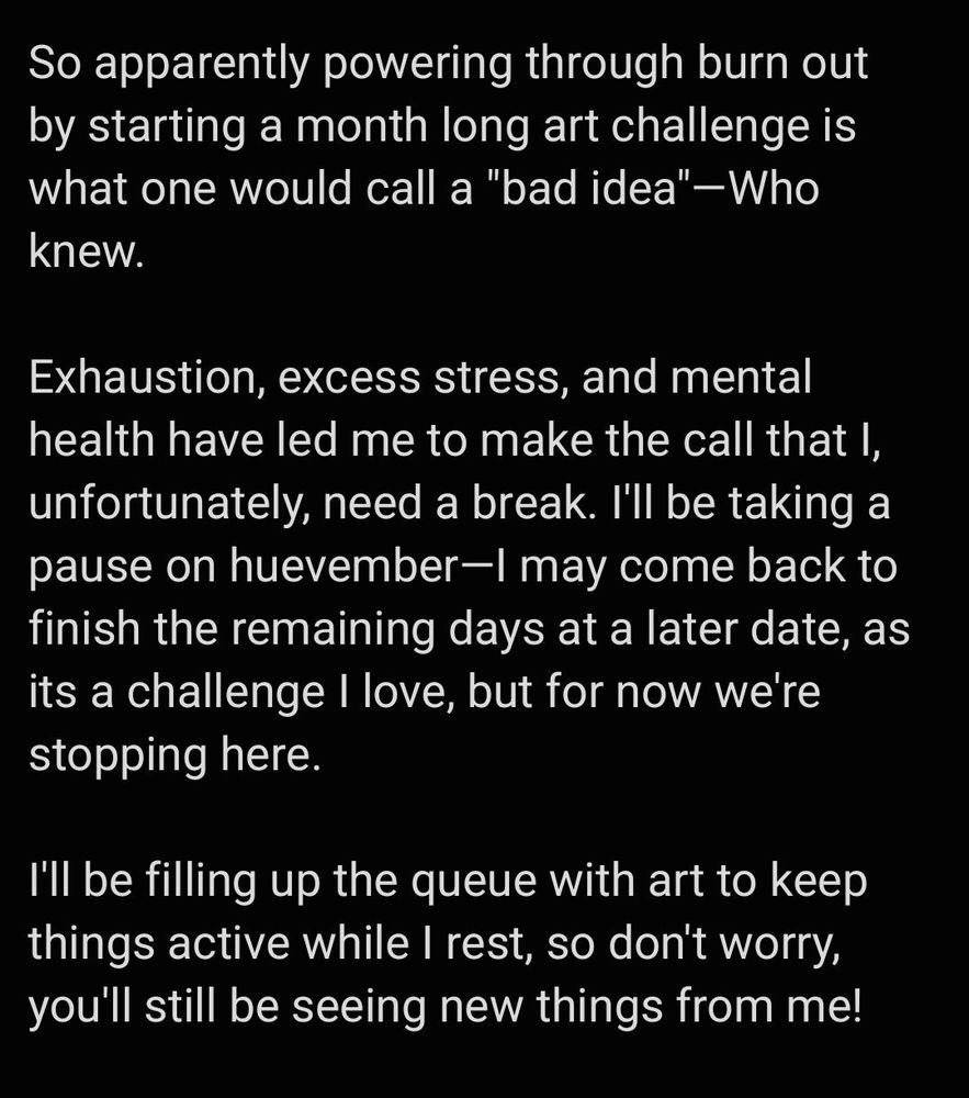 So apparently powering through burn out by starting a month long art challenge is what one would call a "bad idea"—Who knew.

Exhaustion, excess stress, and mental health have led me to make the call that I, unfortunately, need a break. I'll be taking a pause on huevember—I may come back to finish the remaining days at a later date, as its a challenge I love, but for now we're stopping here.

I'll be filling up the queue with art to keep things active while I rest, so don't worry, you'll still be seeing new things from me!