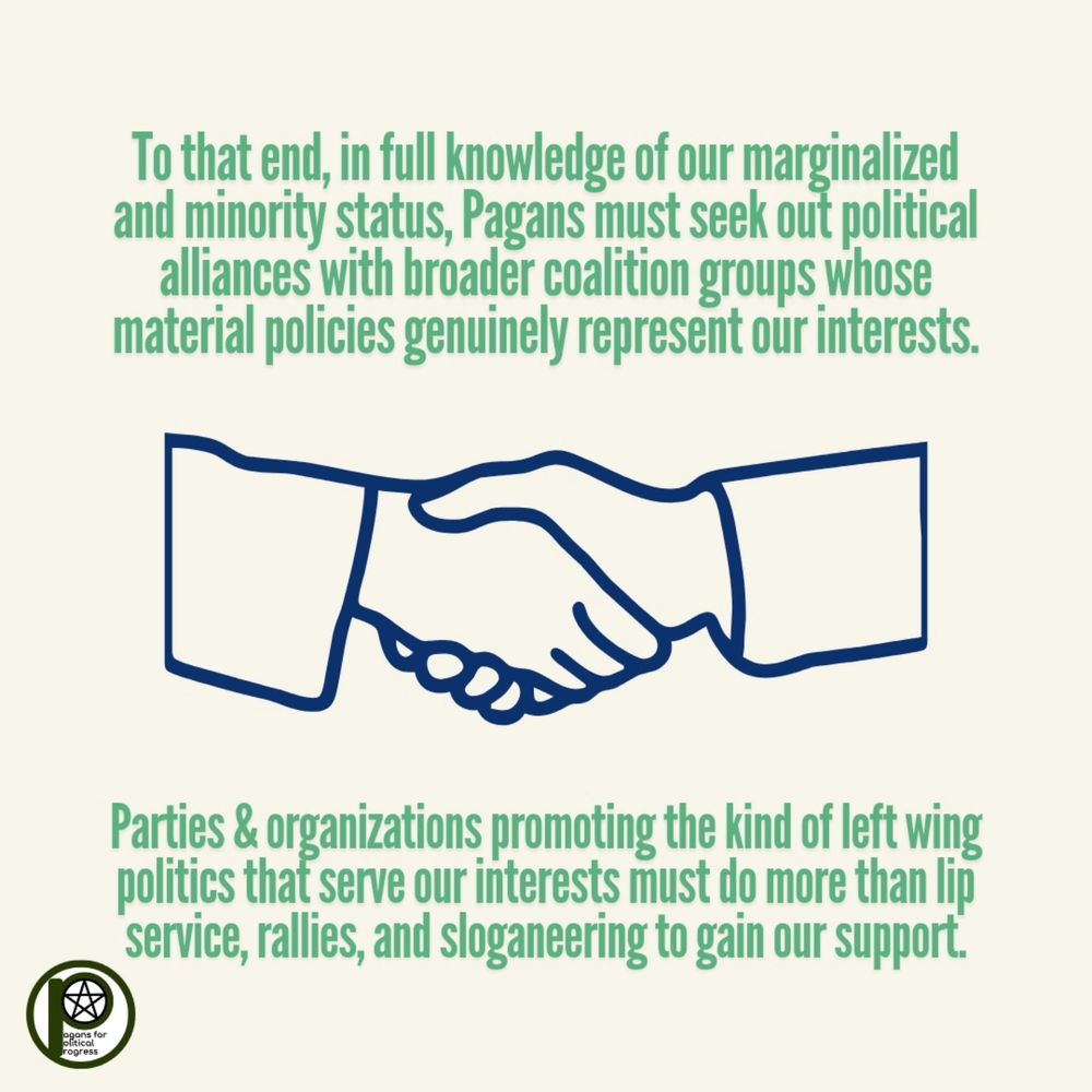 To that end, in full knowledge of our marginalized and minority status, Pagans must seek out political alliances with broader coalition groups whose material policies genuinely represent our interests. Parties & organizations promoting the kind of left wing politics that serve our interests must do more than lip service, rallies, and sloganeering to gain our support.