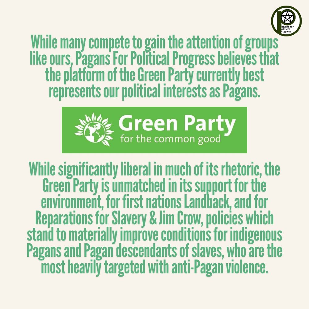 While many compete to gain the attention of groups like ours, Pagans For Political Progress believes that the platform of the Green Party currently best represents our political interests as Pagans. While significantly liberal in much of its rhetoric, the Green Party is unmatched in its support for the environment and for first nations Landback & Reparations for Slavery & Jim Crow, policies which stand to materially improve conditions for indigenous Pagans and Pagan descendants of slaves, who are the most heavily targeted with anti-Pagan violence.