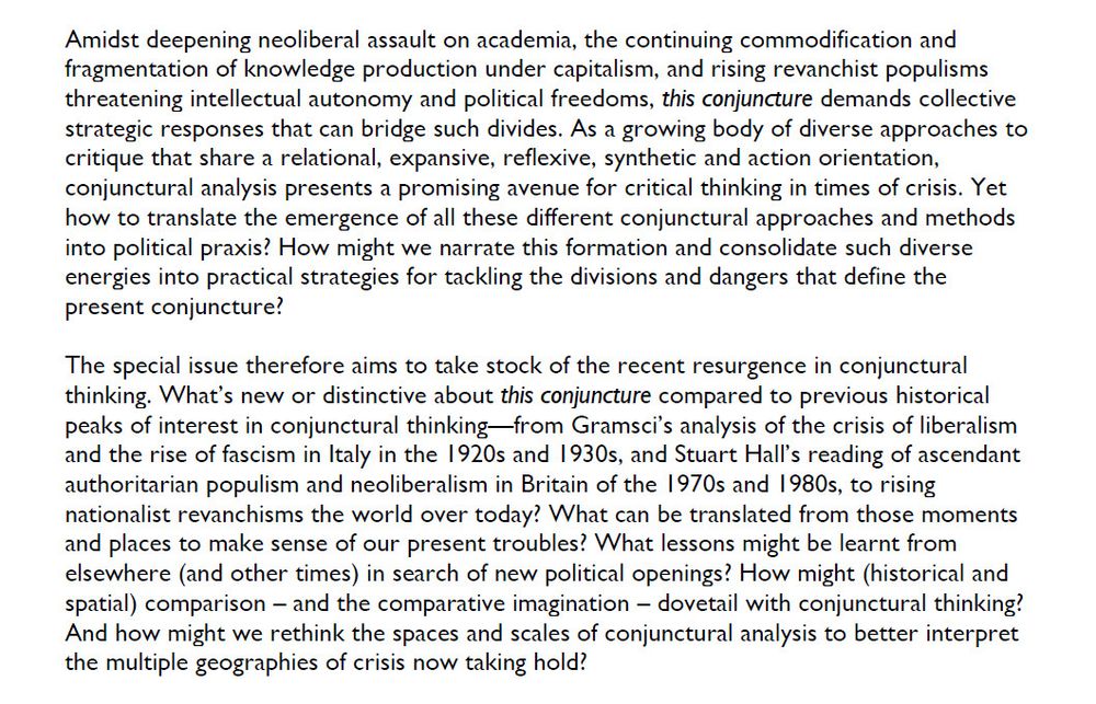 Amidst deepening neoliberal assault on academia, the continuing commodification and fragmentation of knowledge production under capitalism, and rising revanchist populisms threatening intellectual autonomy and political freedoms, this conjuncture demands collective strategic responses that can bridge such divides. As a growing body of diverse approaches to critique that share a relational, expansive, reflexive, synthetic and action orientation, conjunctural analysis presents a promising avenue for critical thinking in times of crisis. Yet how to translate the emergence of all these different conjunctural approaches and methods into political praxis? How might we narrate this formation and consolidate such diverse energies into practical strategies for tackling the divisions and dangers that define the present conjuncture?
The special issue therefore aims to take stock of the recent resurgence in conjunctural thinking. What’s new or distinctive about this conjuncture compared to previous historical peaks of interest in conjunctural thinking—from Gramsci’s analysis of the crisis of liberalism and the rise of fascism in Italy in the 1920s and 1930s, and Stuart Hall’s reading of ascendant authoritarian populism and neoliberalism in Britain of the 1970s and 1980s, to rising nationalist revanchisms the world over today? What can be translated from those moments and places to make sense of our present troubles? What lessons might be learnt from elsewhere (and other times) in search of new political openings? How might (historical and spatial) comparison – and the comparative imagination – dovetail with conjunctural thinking? And how might we rethink the spaces and scales of conjunctural analysis to better interpret the multiple geographies of crisis now taking hold?