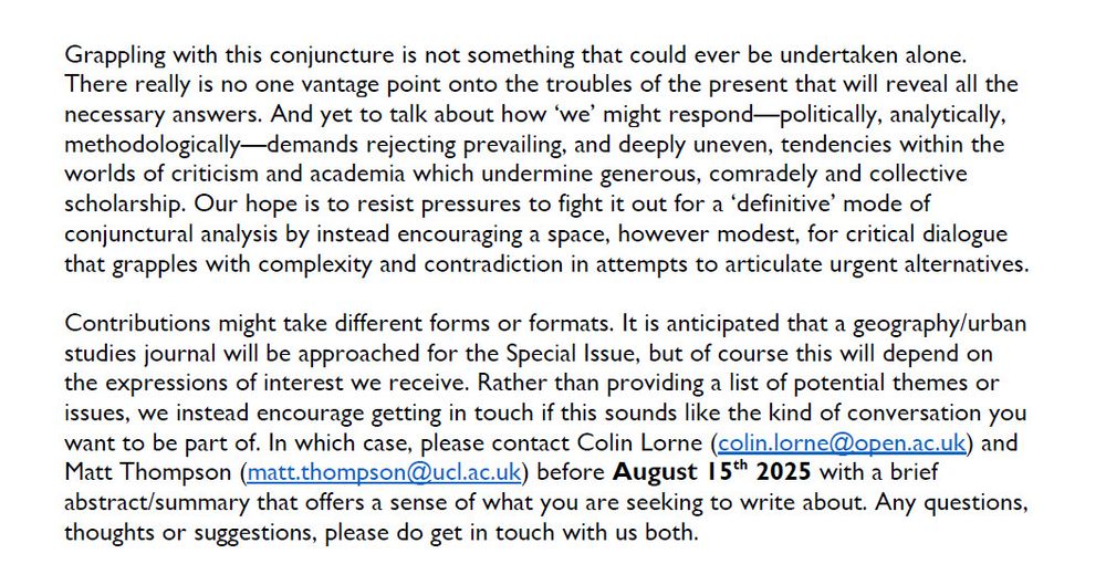 Grappling with this conjuncture is not something that could ever be undertaken alone. There really is no one vantage point onto the troubles of the present that will reveal all the necessary answers. And yet to talk about how ‘we’ might respond—politically, analytically, methodologically—demands rejecting prevailing, and deeply uneven, tendencies within the worlds of criticism and academia which undermine generous, comradely and collective scholarship. Our hope is to resist pressures to fight it out for a ‘definitive’ mode of conjunctural analysis by instead encouraging a space, however modest, for critical dialogue that grapples with complexity and contradiction in attempts to articulate urgent alternatives.
Contributions might take different forms or formats. It is anticipated that a geography/urban studies journal will be approached for the Special Issue, but of course this will depend on the expressions of interest we receive. Rather than providing a list of potential themes or issues, we instead encourage getting in touch if this sounds like the kind of conversation you want to be part of. In which case, please contact Colin Lorne (colin.lorne@open.ac.uk) and Matt Thompson (matt.thompson@ucl.ac.uk) before August 15th 2025 with a brief abstract/summary that offers a sense of what you are seeking to write about. Any questions, thoughts or suggestions, please do get in touch with us both.