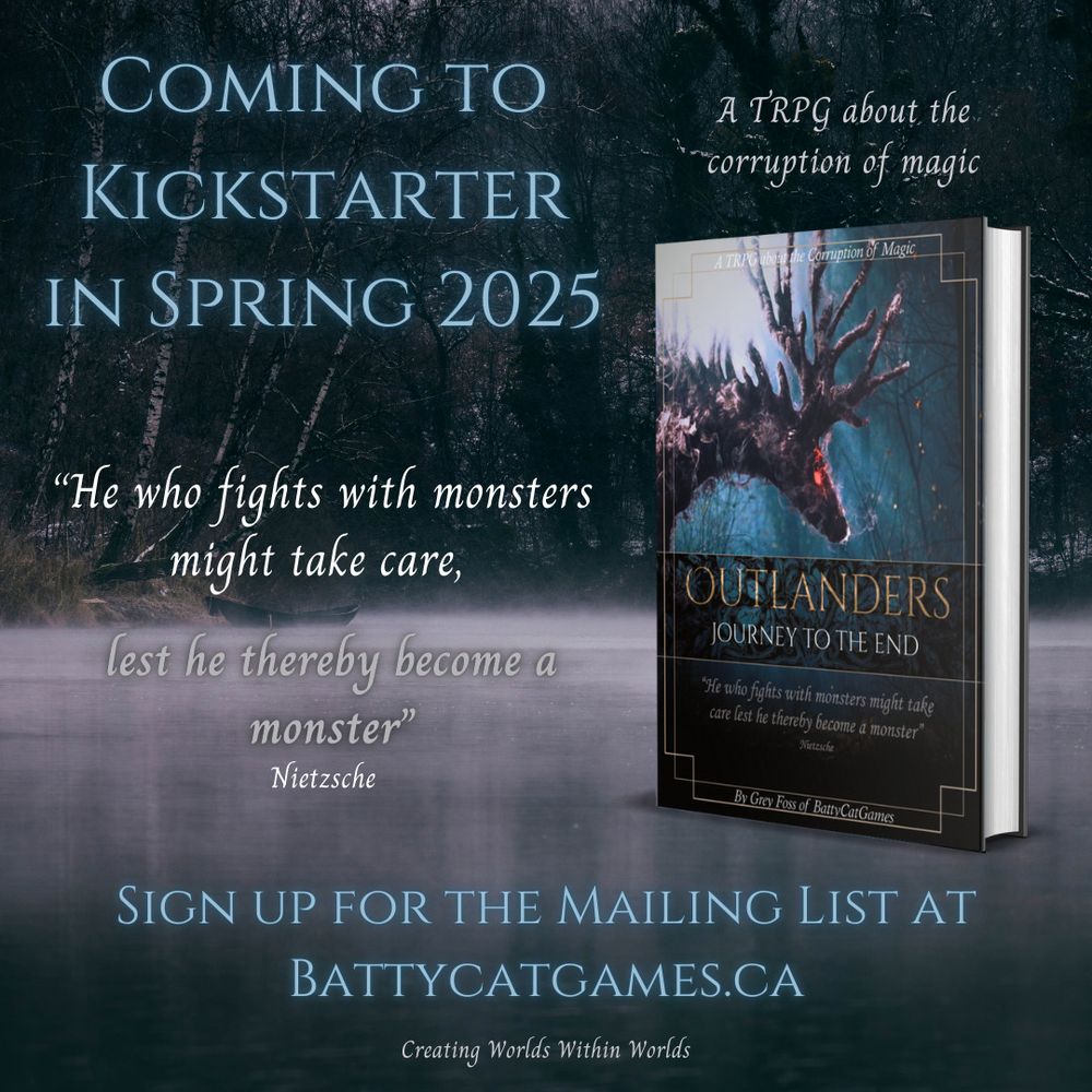 A misty forest lake with a book standing on the water on the right side of the image. It depicts a fantasy smokey deer with the title: Outlanders Journey to the End. Text above the book reads: "A TRPG about the corruption of magic". To the left of the book are a heading, a quote and a call to action. The heading reads "Coming to Kickstarter in Spring 2025". The quote is from Nietzsche and reads "He who fights with monsters might take care, lest he thereby become a monster". The call to action indicates you can sign up for the email list at BattyCatGames.ca. The company slogan "Creating worlds within worlds" is at the bottom of the image.