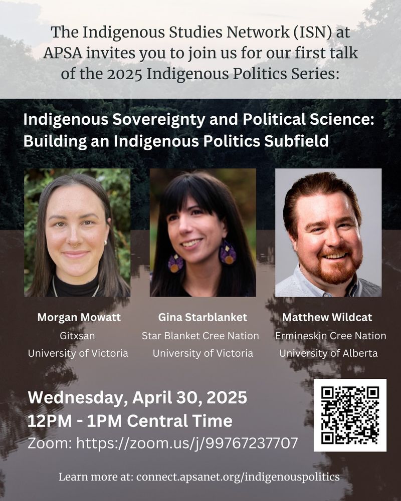 The Indigenous Studies Network (ISN) at APSA invites you to join us for our first talk of the 2025 Indigenous Politics Subfield: Indigenous Sovereignty and Political Science: Building an Indigenous Politics Subfield with Morgan Mowatt (Gitxsan, University of Victoria), Gina Starblanket (Star Blanket Cree Nation, University of Victoria), and Matthew Wildcat (Ermineskin Cree Nation, University of Alberta). Wednesday April 30, 2025, 12PM - 1PM Central Time: Register: https://ugeorgia.ca1.qualtrics.com/jfe/form/SV_b7QODA523EuyXNs 
