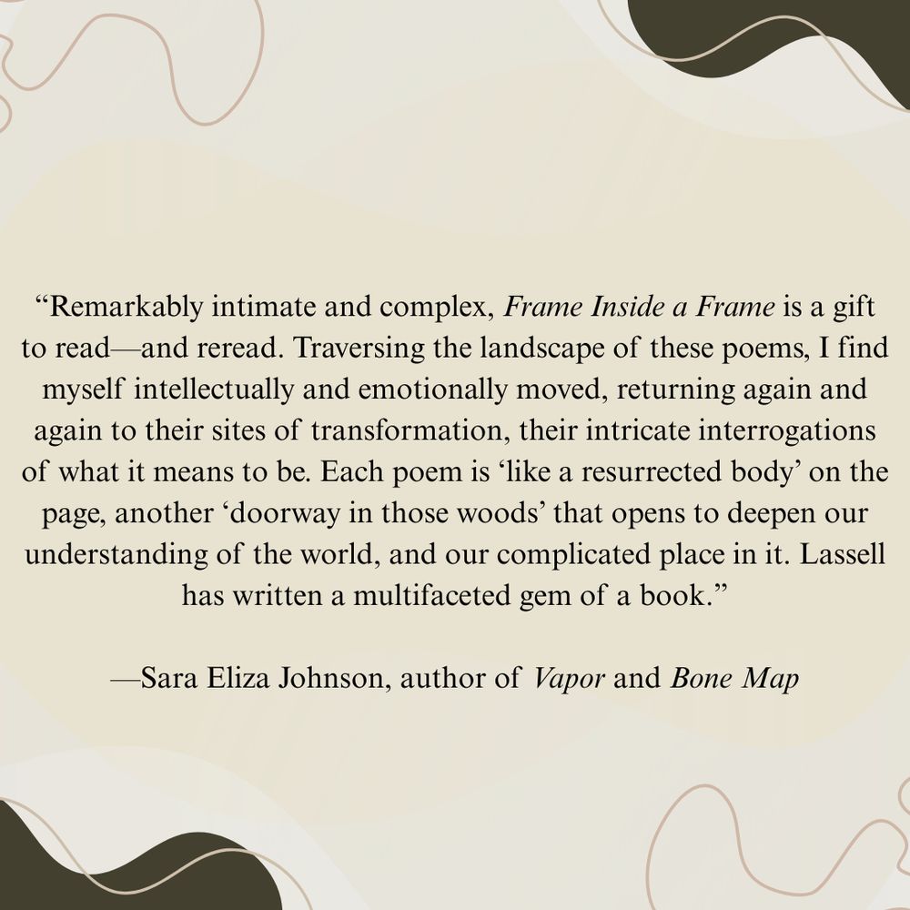 “Remarkably intimate and complex, Frame Inside a Frame is a gift to read—and reread. Traversing the landscape of these poems, I find myself intellectually and emotionally moved, returning again and again to their sites of transformation, their intricate interrogations of what it means to be. Each poem is ‘like a resurrected body’ on the page, another ‘doorway in those woods’ that opens to deepen our understanding of the world, and our complicated place in it. Lassell has written a multifaceted gem of a book.”
—Sara Eliza Johnson, author of Vapor and Bone Map