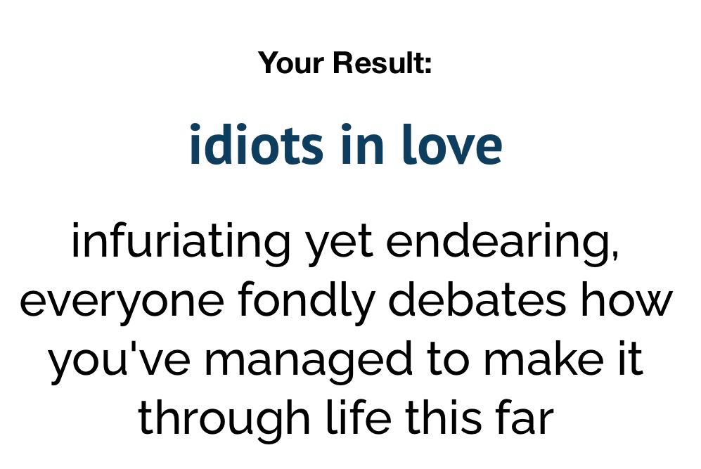 text on white background
top line says “Your Result:”
The line below says “idiots in love”
The bottom third says “infuriating yet endearing, everyone fondly debates how you’ve managed to make it through life this far”