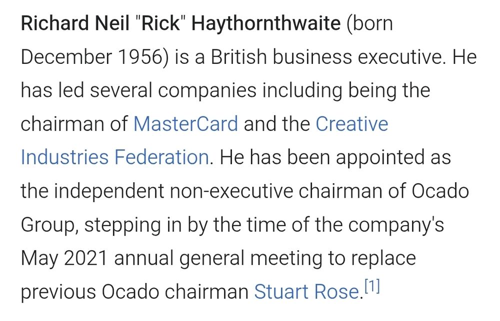 "Richard Neil "Rick" Haythornthwaite (born December 1956) is a British business executive. He has led several companies including being the chairman of MasterCard and the Creative Industries Federation. He has been appointed as the independent non-executive chairman of Ocado Group, stepping in by the time of the company's May 2021 annual general meeting to replace previous Ocado chairman Stuart Rose."