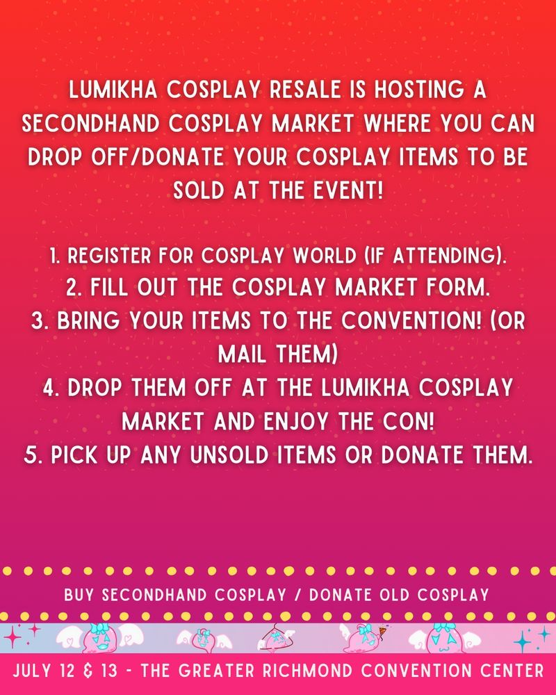 Lumikha Cosplay Resale is hosting a secondhand cosplay market where you can drop off/donate your cosplay items to be sold at the event!
 
1. Register for cosplay world (if attending).
2. Fill out the Cosplay Market form.
3. Bring your items to the convention! (or mail them)
4. Drop them off at the Lumikha Cosplay Market and enjoy the con!
5. Pick up any unsold items or donate them.
buy secondhand cosplay / donate old cosplay
july 12 & 13 - the greater richmond convention center