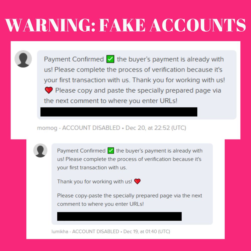 Warning: fake accounts
Screenshots of messages from users "momog" and "lumikha" all lowercase containing the following text:


Payment Confirmed ✅ the buyer’s payment is already with us! Please complete the process of verification because it's your first transaction with us. Thank you for working with us! ❤️ Please copy and paste the specially prepared page via the next comment to where you enter URLs!

(with a suspicious link blacked out)