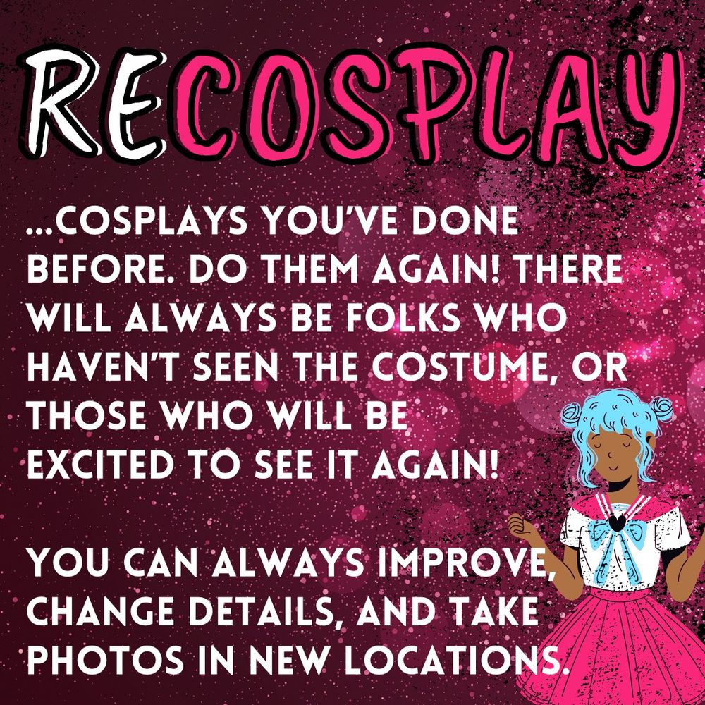 RECOSPLAY...cosplays you’ve done before. do them again! there  will always be folks who  haven’t seen the costume, or those who will be  excited to see it again!  you can always improve, change details, and take photos in new locations.