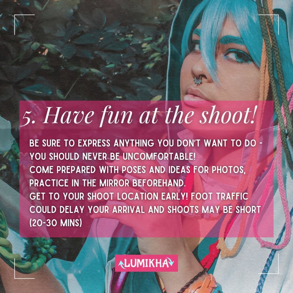 



5. Have fun at the shoot!
Be sure to express anything you don’t want to do - you should never be uncomfortable!
Come prepared with poses and ideas for photos, practice in the mirror beforehand.
Get to your shoot location early! Foot traffic could delay your arrival and shoots may be short (20-30 mins)