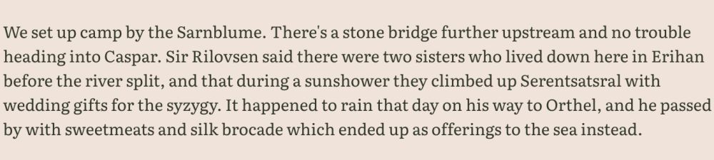 Excerpt 2: "We set up camp by the Sarnblume. There's a stone bridge further upstream and no trouble heading into Caspar. Sir Rilovsen said there were two sisters who lived down here in Erihan before the river split, and that during a sunshower they climbed up Serentsatsral with wedding gifts for the syzygy. It happened to rain that day on his way to Orthel, and he passed by with sweetmeats and silk brocade which ended up as offerings to the sea instead."