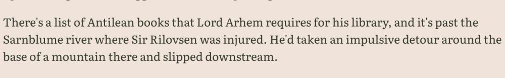 WIP excerpt: "There's a list of Antilean books that Lord Arhem requires for his library, and it's past the Sarnblume river where Sir Rilovsen was injured. He'd taken an impulsive detour around the base of a mountain there and slipped downstream."