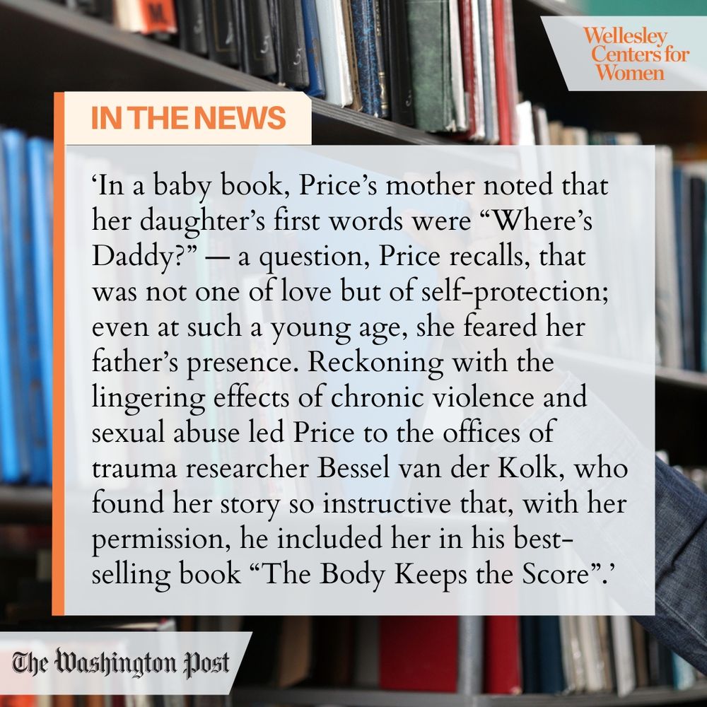 Wellesley Centers for Women
IN THE NEWS
'In a baby book, Price's mother noted that her daughter's first words were "Where's Daddy?" - a question, Price recalls, that was not one of love but of self-protection; even at such a young age, she feared her father's presence. Reckoning with the lingering effects of chronic violence and sexual abuse led Price to the offices of trauma researcher Bessel van der Kolk, who found her story so instructive that, with her permission, he included her in his best-selling book "The Body Keeps the Score"."
The Washington Post