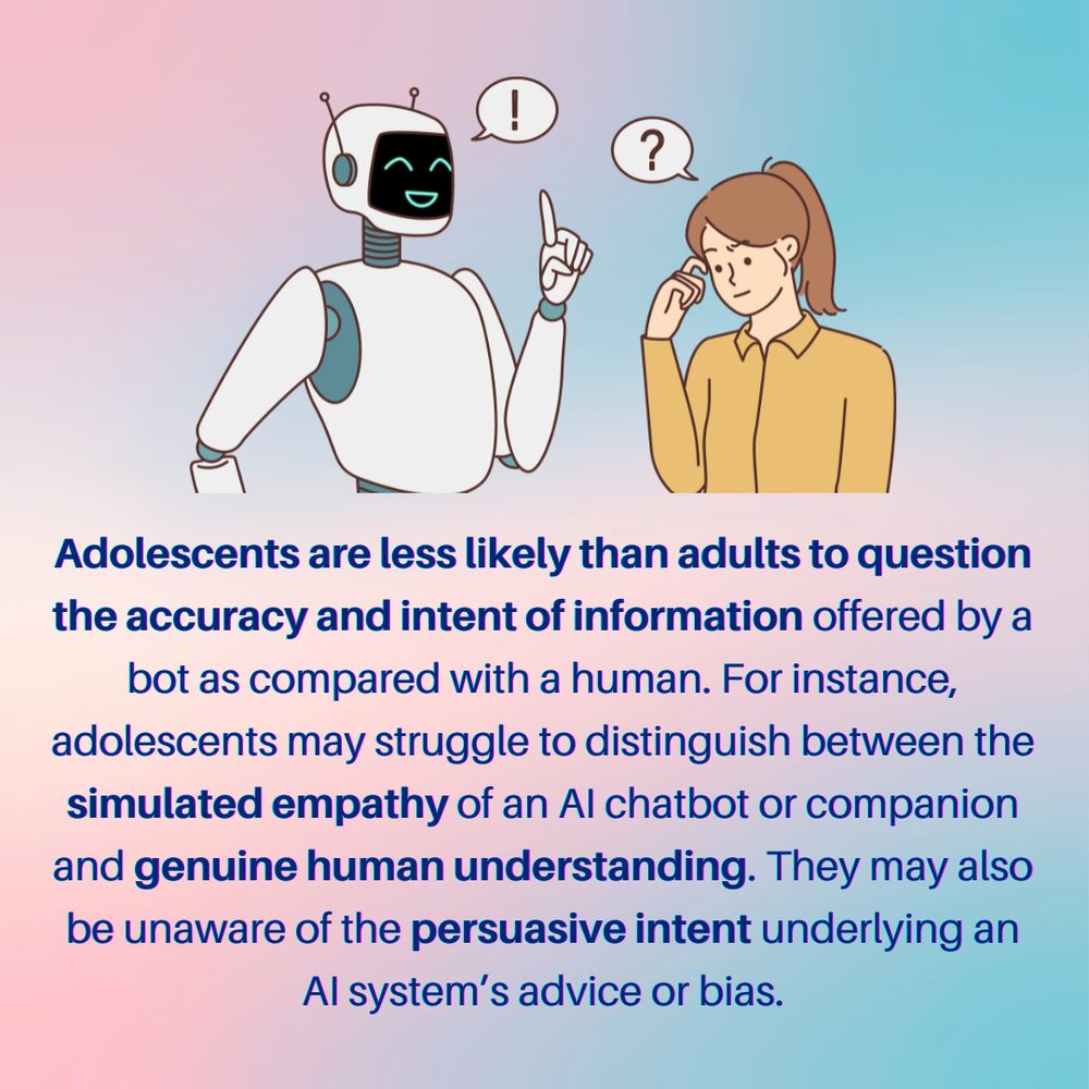 Adolescents are less likely than adults to question the accuracy and intent of information offered by a bot as compared with a human. For instance, adolescents may struggle to distinguish between the simulated empathy of an AI chatbot or companion and genuine human understanding. They may also be unaware of the persuasive intent underlying an AI system’s advice or bias.