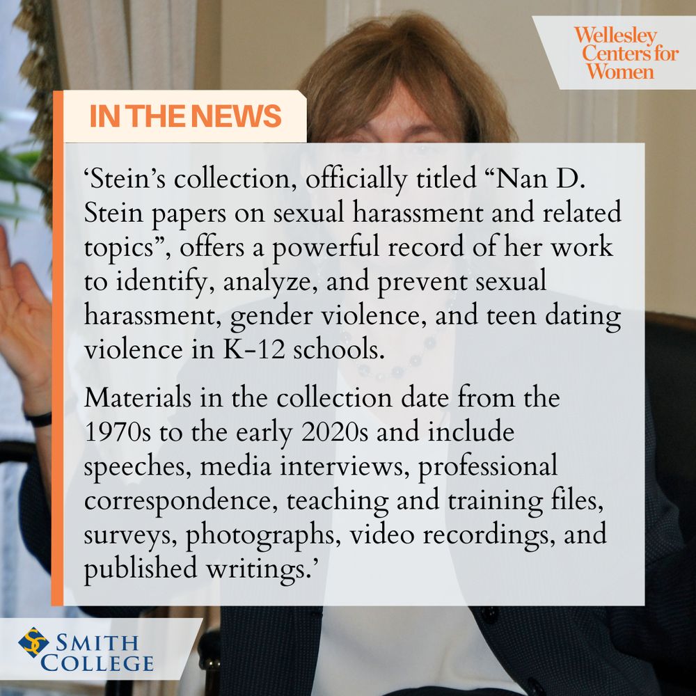 Wellesley Centers for Women
IN THE NEWS
'Stein's collection, officially titled "Nan D. Stein papers on sexual harassment and related topics", offers a powerful record of her work to identify, analyze, and prevent sexual harassment, gender violence, and teen dating violence in K-12 schools.
Materials in the collection date from the 1970s to the early 2020s and include speeches, media interviews, professional correspondence, teaching and training files, surveys, photographs, video recordings, and published writings.'
SMITH COLLEGE