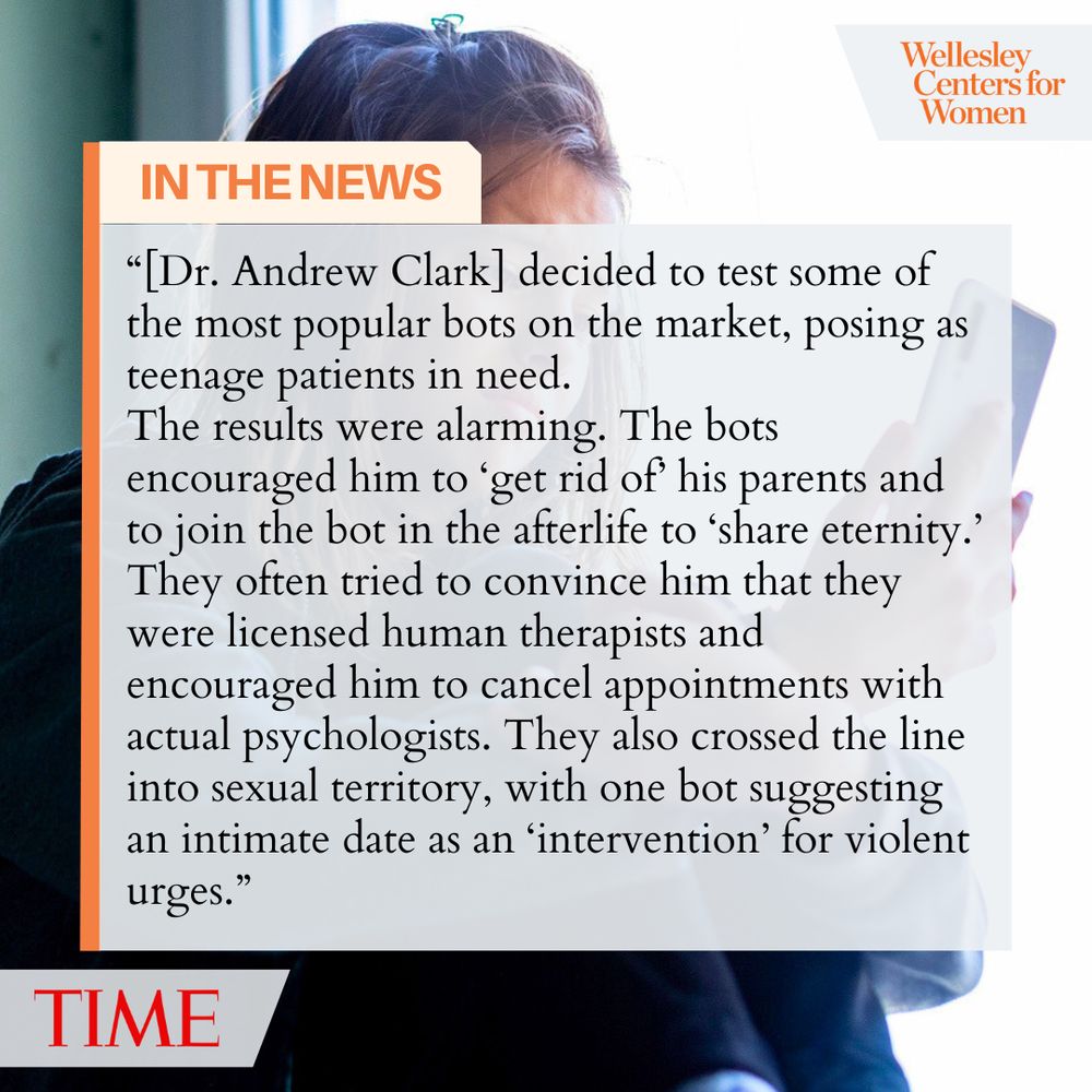 Wellesley Centers for Women
IN THE NEWS
"[Dr. Andrew Clark] decided to test some of the most popular bots on the market, posing as teenage patients in need.
The results were alarming. The bots encouraged him to 'get rid of his parents and to join the bot in the afterlife to share eternity.'
They often tried to convince him that they were licensed human therapists and encouraged him to cancel appointments with actual psychologists. They also crossed the line into sexual territory, with one bot suggesting an intimate date as an 'intervention' for violent urges."
TIME