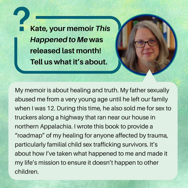 ate, your memoir This Happened to Me was released last month! Tell us what it’s about.
My memoir is about healing and truth. My father sexually abused me from a very young age until he left our family when I was 12. During this time, he also sold me for sex to truckers along a highway that ran near our house in northern Appalachia. I wrote this book to provide a “roadmap” of my healing for anyone affected by trauma, particularly familial child sex trafficking survivors. It’s about how I’ve taken what happened to me and made it my life’s mission to ensure it doesn’t happen to other children.