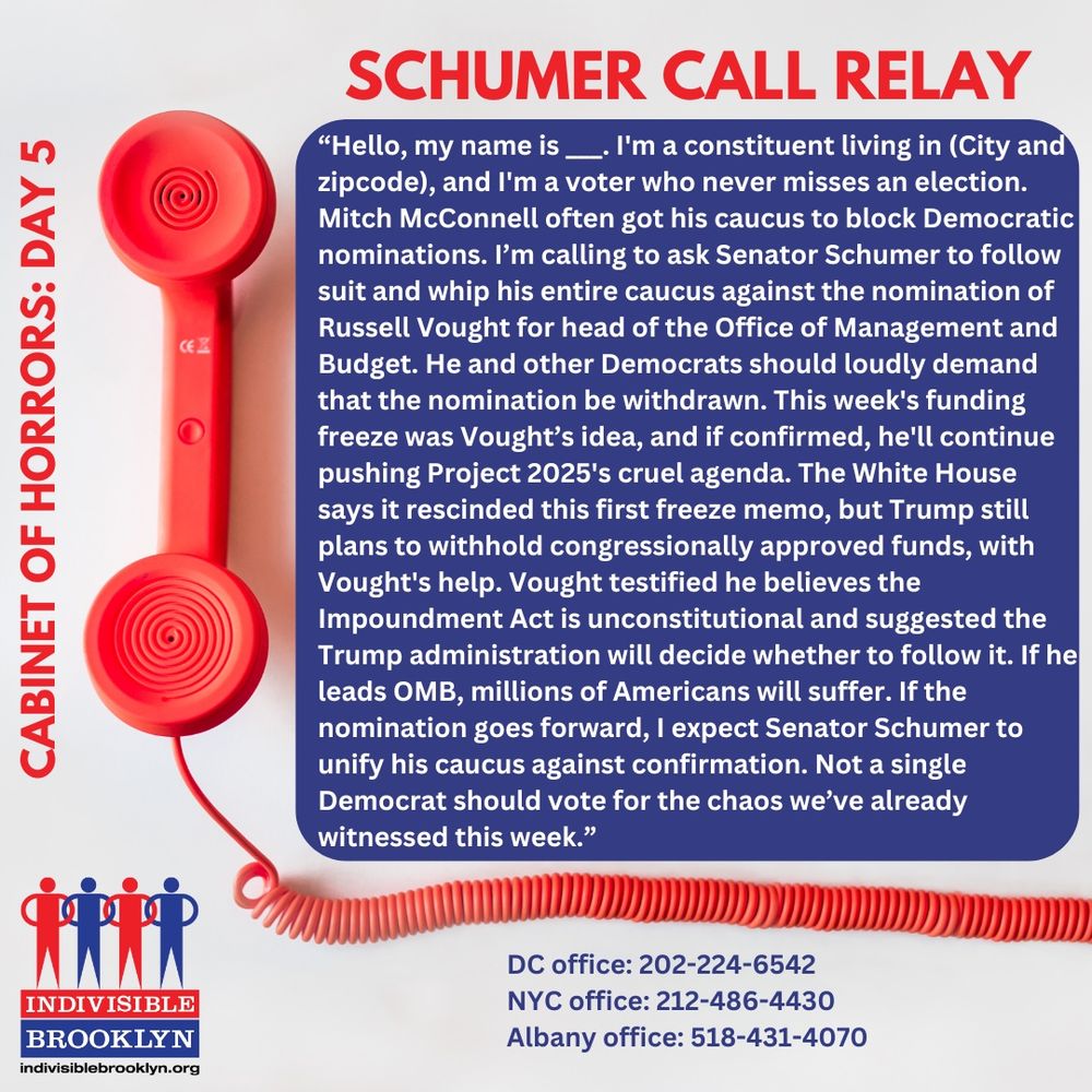 Hello, my name is ___. I'm a constituent living in (City and zipcode), and I'm a voter who never misses an election. Mitch McConnell often got his caucus to block Democratic nominations. I’m calling to ask Senator Schumer to follow suit and whip his entire caucus against the nomination of Russell Vought for head of the Office of Management and Budget. He and other Democrats should loudly demand that the nomination be withdrawn. This week's funding freeze was Vought’s idea, and if confirmed, he'll continue pushing Project 2025's cruel agenda. The White House says it rescinded this first freeze memo, but Trump still plans to withhold congressionally approved funds, with Vought's help. Vought testified he believes the Impoundment Act is unconstitutional and suggested the Trump administration will decide whether to follow it. If he leads OMB, millions of Americans will suffer. If the nomination goes forward, I expect Senator Schumer to unify his caucus against confirmation. Not a single Democrat should vote for the chaos we’ve already witnessed this week.”