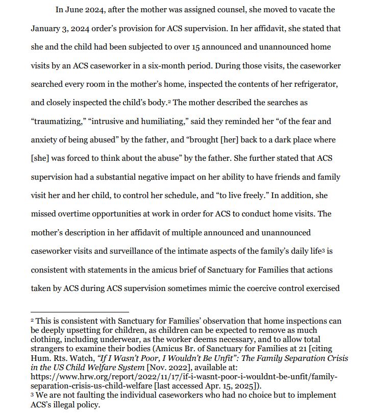 In June 2024, after the mother was assigned counsel, she moved to vacate the January 3, 2024 order’s provision for ACS supervision. In her affidavit, she stated that she and the child had been subjected to over 15 announced and unannounced home visits by an ACS caseworker in a six-month period. During those visits, the caseworker
searched every room in the mother’s home, inspected the contents of her refrigerator, and closely inspected the child’s body.2 The mother described the searches as “traumatizing,” “intrusive and humiliating,” said they reminded her “of the fear and anxiety of being abused” by the father, and “brought [her] back to a dark place where [she] was forced to think about the abuse” by the father. She further stated that ACS supervision had a substantial negative impact on her ability to have friends and family visit her and her child, to control her schedule, and “to live freely.” In addition, she missed overtime opportunities at work in order for ACS to conduct home visits. The mother’s description in her affidavit of multiple announced and unannounced caseworker visits and surveillance of the intimate aspects of the family’s daily life3 is consistent with statements in the amicus brief of Sanctuary for Families that actions taken by ACS during ACS supervision sometimes mimic the coercive control exercised

2 This is consistent with Sanctuary for Families’ observation that home inspections can be deeply upsetting for children, as children can be expected to remove as much clothing, including underwear, as the worker deems necessary, and to allow total strangers to examine their bodies (Amicus Br. of Sanctuary for Families at 21 [citing Hum. Rts. Watch, “If I Wasn’t Poor, I Wouldn’t Be Unfit”: The Family Separation Crisis in the US Child Welfare System [Nov. 2022], available at:
https://www.hrw.org/report/2022/11/17/if-i-wasnt-poor-i-wouldnt-be-unfit/familyseparation-crisis-us-child-welfare [last accessed Apr. 15, 2025]).