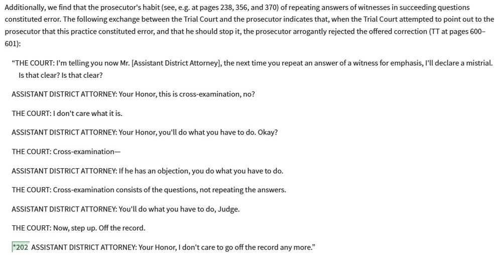 Additionally, we find that the prosecutor's habit (see, e.g. at pages 238, 356, and 370) of repeating answers of witnesses in succeeding questions constituted error. The following exchange between the Trial Court and the prosecutor indicates that, when the Trial Court attempted to point out to the prosecutor that this practice constituted error, and that he should stop it, the prosecutor arrogantly rejected the offered correction (TT at pages 600–601):
“THE COURT: I'm telling you now Mr. [Assistant District Attorney], the next time you repeat an answer of a witness for emphasis, I'll declare a mistrial. Is that clear? Is that clear?
ASSISTANT DISTRICT ATTORNEY: Your Honor, this is cross-examination, no?
THE COURT: I don't care what it is.
ASSISTANT DISTRICT ATTORNEY: Your Honor, you'll do what you have to do. Okay?
THE COURT: Cross-examination—
ASSISTANT DISTRICT ATTORNEY: If he has an objection, you do what you have to do.
THE COURT: Cross-examination consists of the questions, not repeating the answers.
ASSISTANT DISTRICT ATTORNEY: You'll do what you have to do, Judge.
THE COURT: Now, step up. Off the record.
*202 ASSISTANT DISTRICT ATTORNEY: Your Honor, I don't care to go off the record any more.”