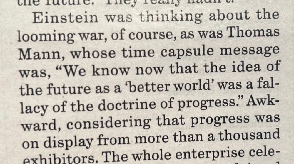 Einstein was thinking about the looming war, of course, as was Thomas Mann, whose time capsule message was, “We know now that the idea of the future as a ‘better world’ was a fallacy of the doctrine of progress.” Awkward, considering that progress was on display from more than a thousand exhibitors.