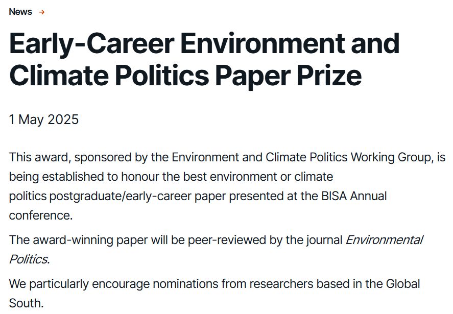 Early-Career Environment and Climate Politics Paper Prize
This article was published on1 May 2025
This award, sponsored by the Environment and Climate Politics Working Group, is being established to honour the best environment or climate politics postgraduate/early-career paper presented at the BISA Annual conference. 

The award-winning paper will be peer-reviewed by the journal Environmental Politics.

We particularly encourage nominations from researchers based in the Global South.  