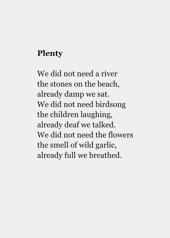 
Plenty

We did not need a river
the stones on the beach,
already damp we sat.
We did not need birdsong
the children laughing,
already deaf we talked.
We did not need the flowers
the smell of wild garlic,
already full we breathed.
