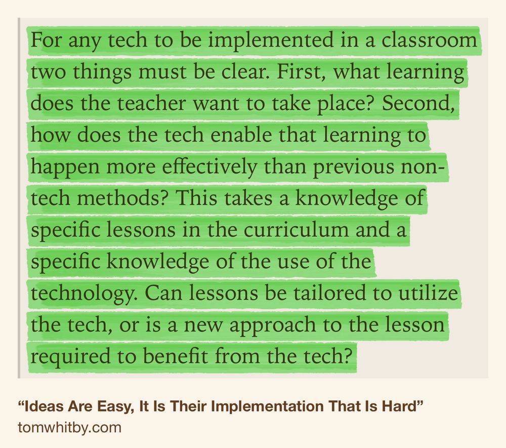 Text Shot: For any tech to be implemented in a classroom two things must be clear. First, what learning does the teacher want to take place? Second, how does the tech enable that learning to happen more effectively than previous non-tech methods? This takes a knowledge of specific lessons in the curriculum and a specific knowledge of the use of the technology. Can lessons be tailored to utilize the tech, or is a new approach to the lesson required to benefit from the tech?