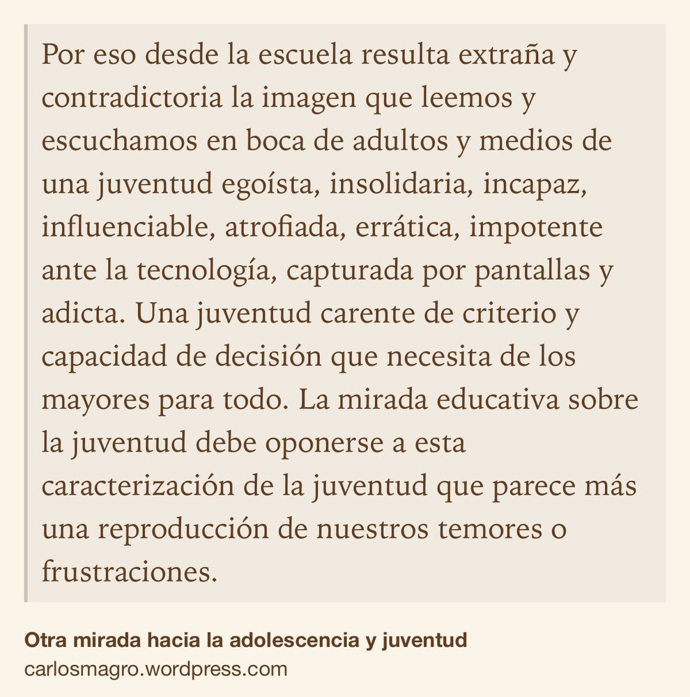Text Shot: Por eso desde la escuela resulta extraña y contradictoria la imagen que leemos y escuchamos en boca de adultos y medios de una juventud egoísta, insolidaria, incapaz, influenciable, atrofiada, errática, impotente ante la tecnología, capturada por pantallas y adicta. Una juventud carente de criterio y capacidad de decisión que necesita de los mayores para todo. La mirada educativa sobre la juventud debe oponerse a esta caracterización de la juventud que parece más una reproducción de nuestros temores o frustraciones.