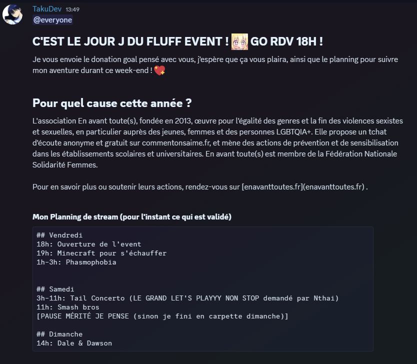 C'EST LE JOUR J DU FLUFF EVENT ! GO RDV 18H ! 

Je vous envoie le donation goal pensé avec vous, j'espère que ça vous plaira, ainsi que le planning pour suivre mon aventure durant ce week-end ! :sparkling_heart: 

Pour quel cause cette année ?

L'association En avant toute(s), fondée en 2013, œuvre pour l'égalité des genres et la fin des violences sexistes et sexuelles, en particulier auprès des jeunes, femmes et des personnes LGBTQIA+. Elle propose un tchat d'écoute anonyme et gratuit sur commentonsaime.fr, et mène des actions de prévention et de sensibilisation dans les établissements scolaires et universitaires. En avant toute(s) est membre de la Fédération Nationale Solidarité Femmes.

Pour en savoir plus ou soutenir leurs actions, rendez-vous sur [enavanttoutes.fr](enavanttoutes.fr) .
