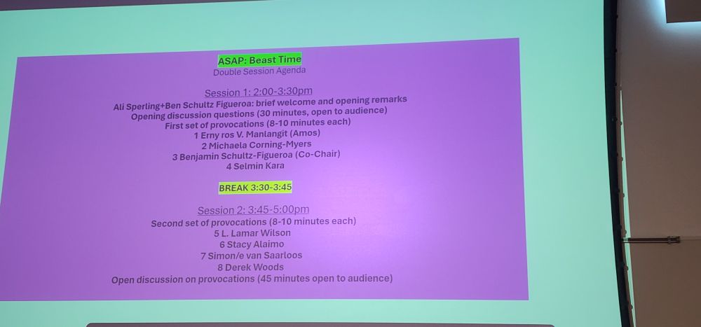 ASAP: Beast Time 
Double Session Agenda 
Session 1: 2:00-3:30pm Ali Sperling+Ben Schultz Figueroa: brief welcome and opening remarks Opening discussion questions (30 minutes, open to audience) First set of provocations (8-10 minutes each) 1 Erny ros V. Manlangit (Amos) 2 Michaela Corning-Myers 3 Benjamin Schultz-Figueroa (Co-Chair) 4 Selmin Kara 
BREAK 3:30-3:45 
Session 2: 3:45-5:00pm Second set of provocations (8-10 minutes each) 5 L. Lamar Wilson 6 Stacy Alaimo 7 Simon/e van Saarloos 8 Derek Woods Open discussion on provocations (45 minutes open to audience) 