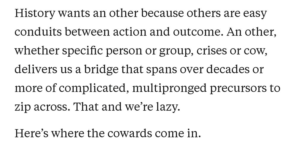 History wants an other because others are easy conduits between action and outcome. An other, whether specific person or group, crises or cow, delivers us a bridge that spans over decades or more of complicated, multipronged precursors to zip across. That and we're lazy. Here's where the cowards come in.